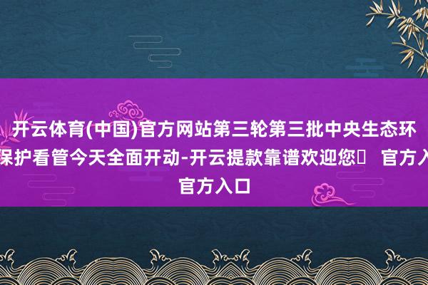 开云体育(中国)官方网站第三轮第三批中央生态环境保护看管今天全面开动-开云提款靠谱欢迎您✅ 官方入口