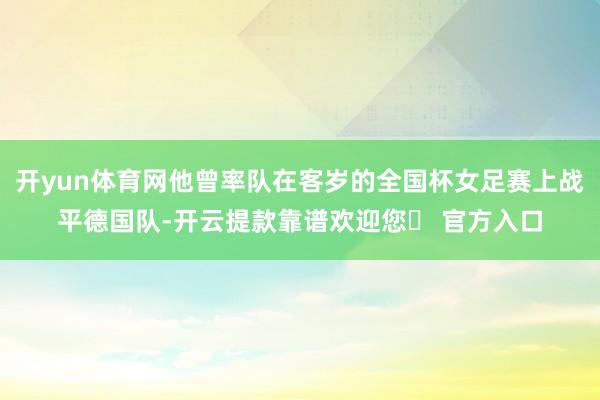 开yun体育网他曾率队在客岁的全国杯女足赛上战平德国队-开云提款靠谱欢迎您✅ 官方入口