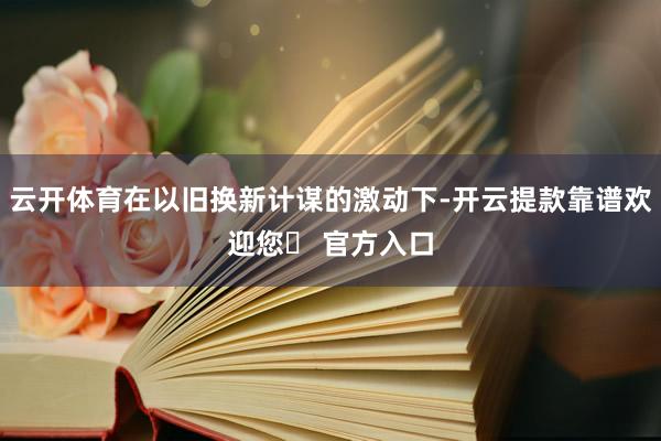 云开体育在以旧换新计谋的激动下-开云提款靠谱欢迎您✅ 官方入口