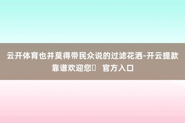 云开体育也并莫得带民众说的过滤花洒-开云提款靠谱欢迎您✅ 官方入口