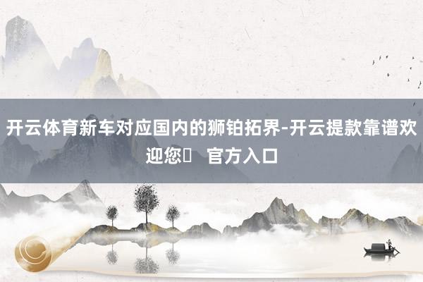 开云体育新车对应国内的狮铂拓界-开云提款靠谱欢迎您✅ 官方入口