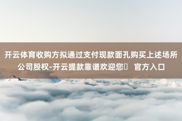 开云体育收购方拟通过支付现款面孔购买上述场所公司股权-开云提款靠谱欢迎您✅ 官方入口