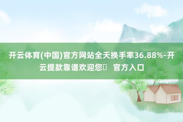 开云体育(中国)官方网站全天换手率36.88%-开云提款靠谱欢迎您✅ 官方入口