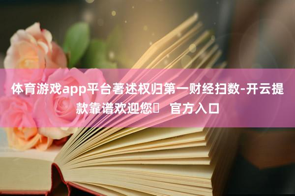 体育游戏app平台著述权归第一财经扫数-开云提款靠谱欢迎您✅ 官方入口