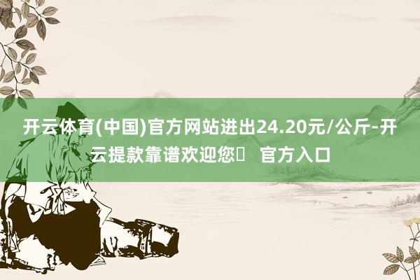 开云体育(中国)官方网站进出24.20元/公斤-开云提款靠谱欢迎您✅ 官方入口