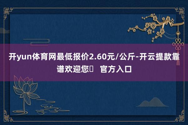 开yun体育网最低报价2.60元/公斤-开云提款靠谱欢迎您✅ 官方入口