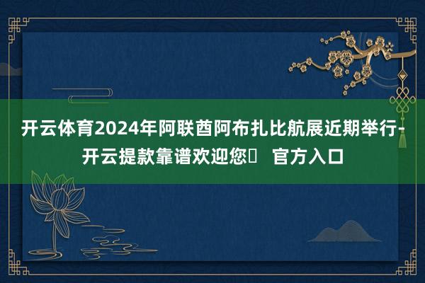 开云体育2024年阿联酋阿布扎比航展近期举行-开云提款靠谱欢迎您✅ 官方入口