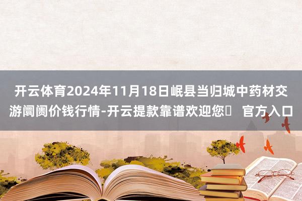 开云体育2024年11月18日岷县当归城中药材交游阛阓价钱行情-开云提款靠谱欢迎您✅ 官方入口