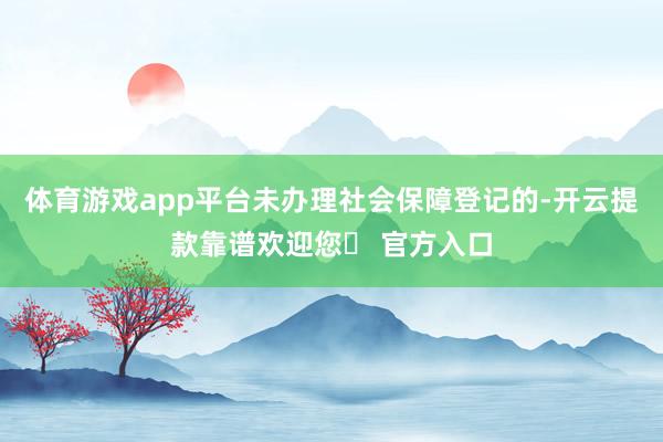 体育游戏app平台未办理社会保障登记的-开云提款靠谱欢迎您✅ 官方入口