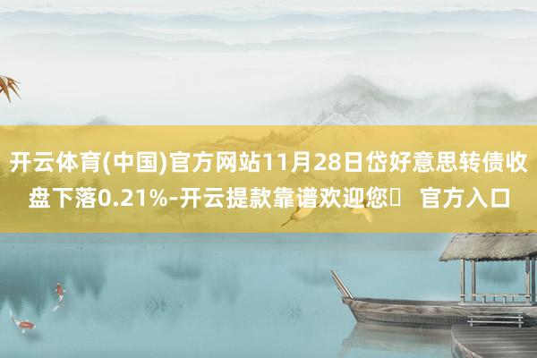 开云体育(中国)官方网站11月28日岱好意思转债收盘下落0.21%-开云提款靠谱欢迎您✅ 官方入口