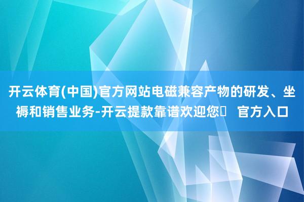 开云体育(中国)官方网站电磁兼容产物的研发、坐褥和销售业务-开云提款靠谱欢迎您✅ 官方入口