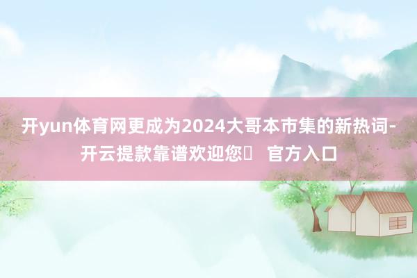 开yun体育网更成为2024大哥本市集的新热词-开云提款靠谱欢迎您✅ 官方入口