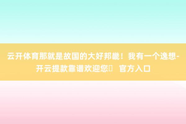 云开体育那就是故国的大好邦畿！我有一个逸想-开云提款靠谱欢迎您✅ 官方入口