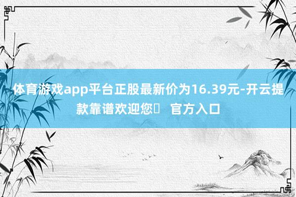 体育游戏app平台正股最新价为16.39元-开云提款靠谱欢迎您✅ 官方入口