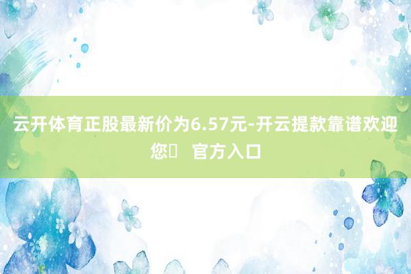 云开体育正股最新价为6.57元-开云提款靠谱欢迎您✅ 官方入口