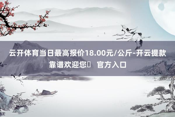 云开体育当日最高报价18.00元/公斤-开云提款靠谱欢迎您✅ 官方入口