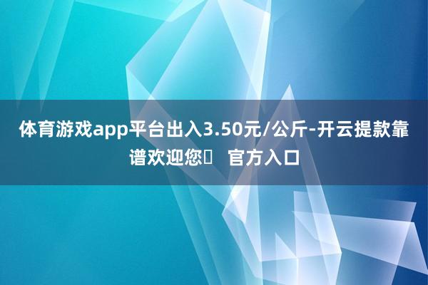 体育游戏app平台出入3.50元/公斤-开云提款靠谱欢迎您✅ 官方入口