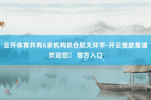 云开体育共有6家机构抓仓航天环宇-开云提款靠谱欢迎您✅ 官方入口