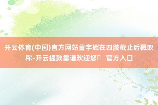 开云体育(中国)官方网站董宇辉在四肢截止后概叹称-开云提款靠谱欢迎您✅ 官方入口