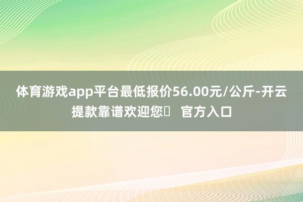 体育游戏app平台最低报价56.00元/公斤-开云提款靠谱欢迎您✅ 官方入口