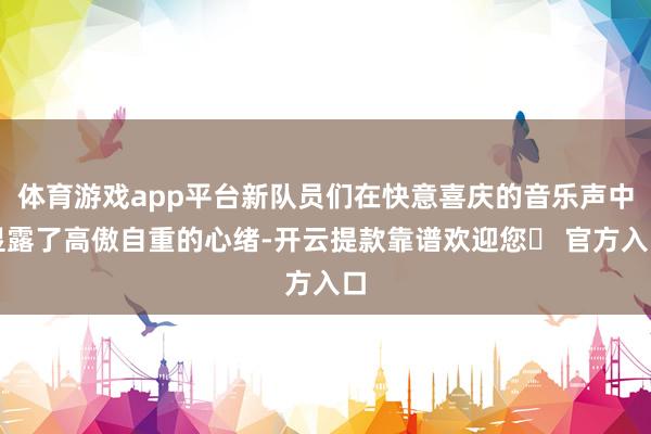 体育游戏app平台新队员们在快意喜庆的音乐声中显露了高傲自重的心绪-开云提款靠谱欢迎您✅ 官方入口