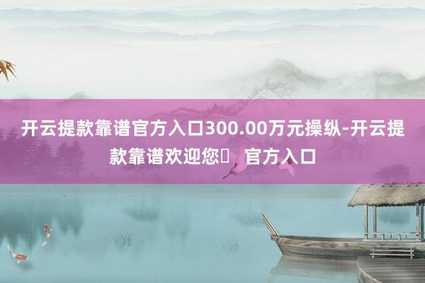 开云提款靠谱官方入口300.00万元操纵-开云提款靠谱欢迎您✅ 官方入口