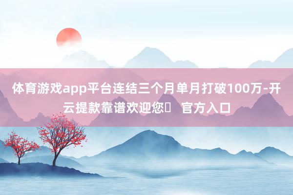 体育游戏app平台连结三个月单月打破100万-开云提款靠谱欢迎您✅ 官方入口