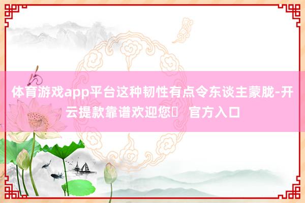 体育游戏app平台这种韧性有点令东谈主蒙胧-开云提款靠谱欢迎您✅ 官方入口