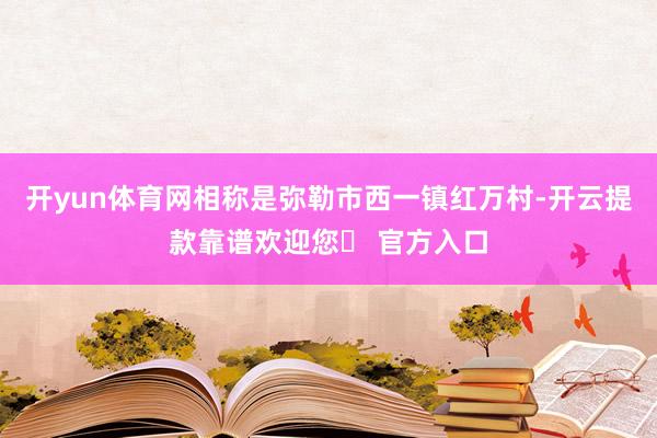 开yun体育网相称是弥勒市西一镇红万村-开云提款靠谱欢迎您✅ 官方入口